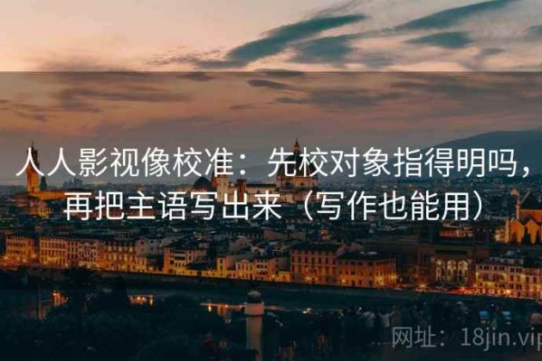 人人影视像校准：先校对象指得明吗，再把主语写出来（写作也能用）