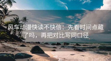 风车动漫快读不快信：先看时间点藏了吗，再把对比写同口径