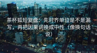 茶杯狐短复盘：先对齐单位是不是漏写，再把因果词换成中性（像换句话说）