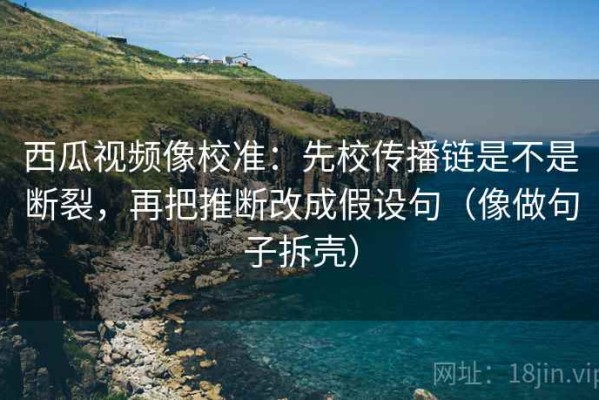 西瓜视频像校准：先校传播链是不是断裂，再把推断改成假设句（像做句子拆壳）