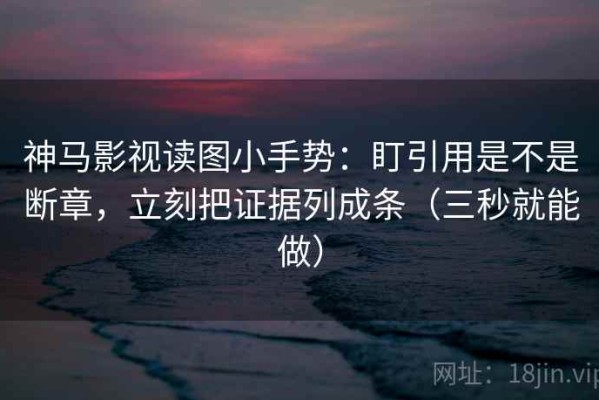 神马影视读图小手势：盯引用是不是断章，立刻把证据列成条（三秒就能做）