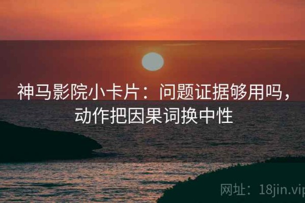神马影院小卡片：问题证据够用吗，动作把因果词换中性