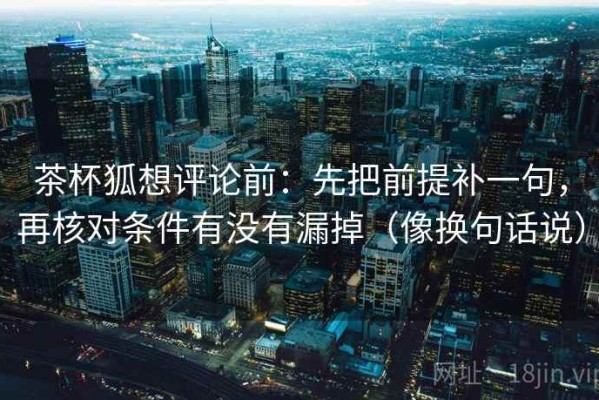 茶杯狐想评论前：先把前提补一句，再核对条件有没有漏掉（像换句话说）