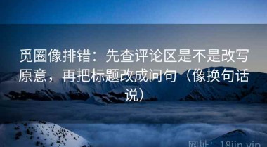 觅圈像排错：先查评论区是不是改写原意，再把标题改成问句（像换句话说）