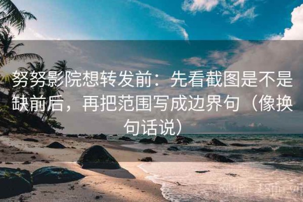 努努影院想转发前：先看截图是不是缺前后，再把范围写成边界句（像换句话说）