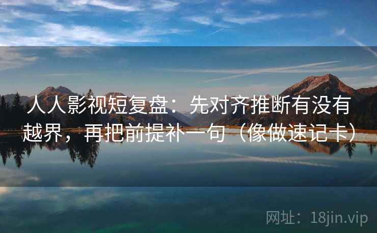 人人影视短复盘：先对齐推断有没有越界，再把前提补一句（像做速记卡）
