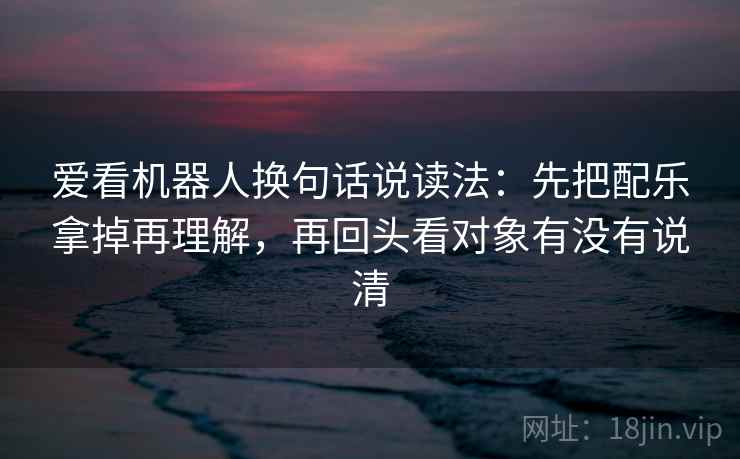 爱看机器人换句话说读法：先把配乐拿掉再理解，再回头看对象有没有说清