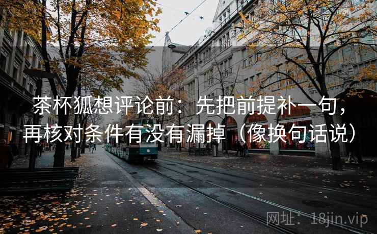 茶杯狐想评论前：先把前提补一句，再核对条件有没有漏掉（像换句话说）