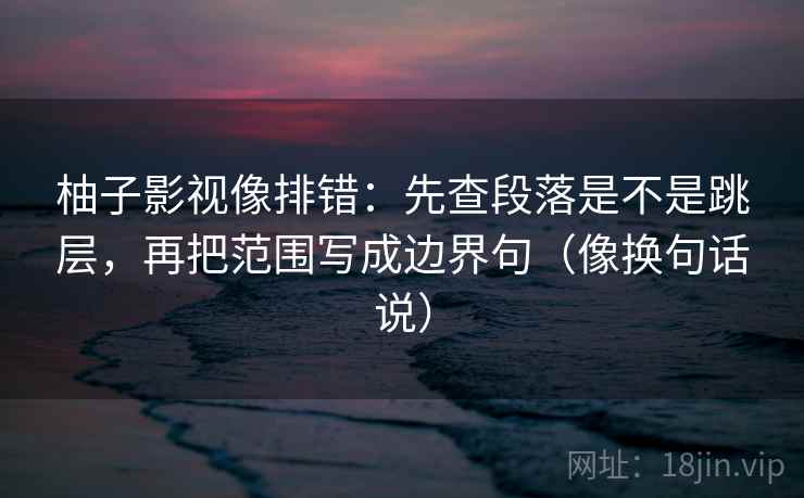 柚子影视像排错：先查段落是不是跳层，再把范围写成边界句（像换句话说）