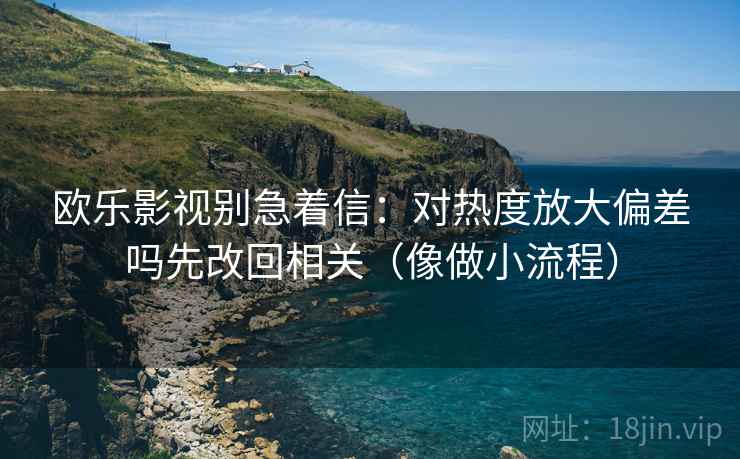 欧乐影视别急着信：对热度放大偏差吗先改回相关（像做小流程）