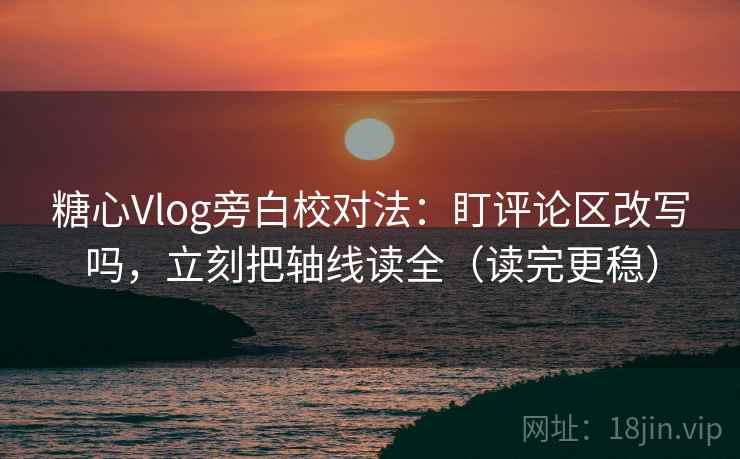 糖心Vlog旁白校对法：盯评论区改写吗，立刻把轴线读全（读完更稳）