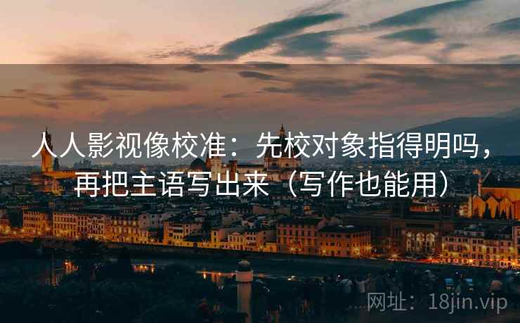 人人影视像校准：先校对象指得明吗，再把主语写出来（写作也能用）