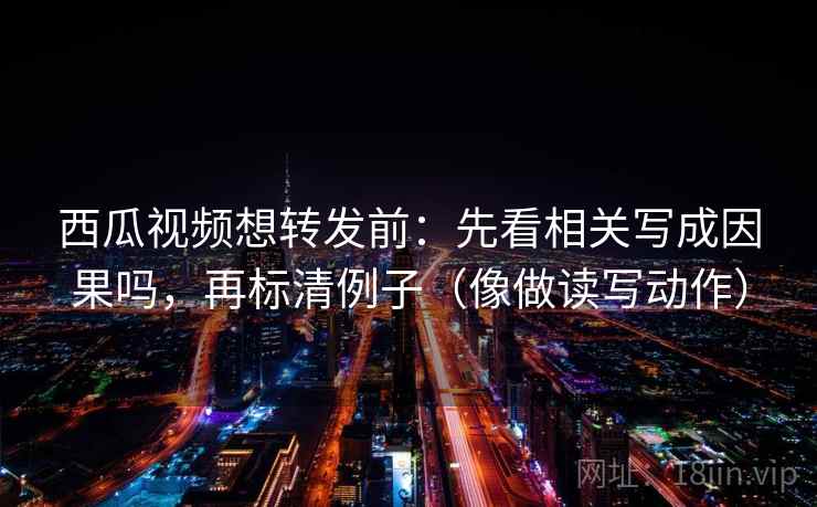 西瓜视频想转发前：先看相关写成因果吗，再标清例子（像做读写动作）
