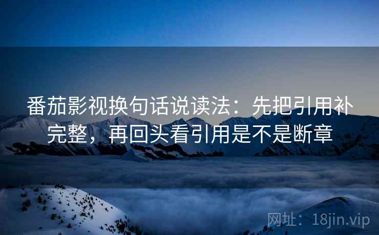 番茄影视换句话说读法：先把引用补完整，再回头看引用是不是断章