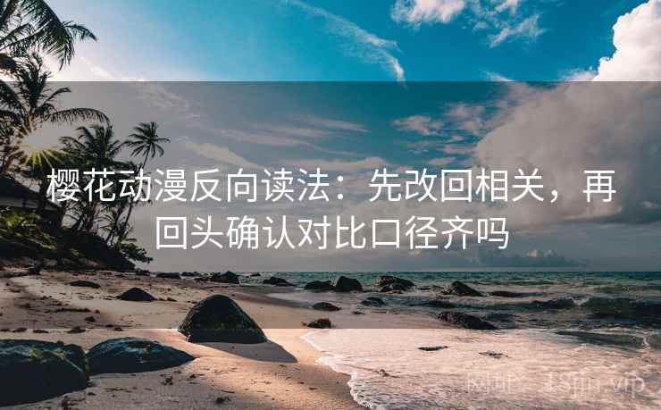 樱花动漫反向读法：先改回相关，再回头确认对比口径齐吗