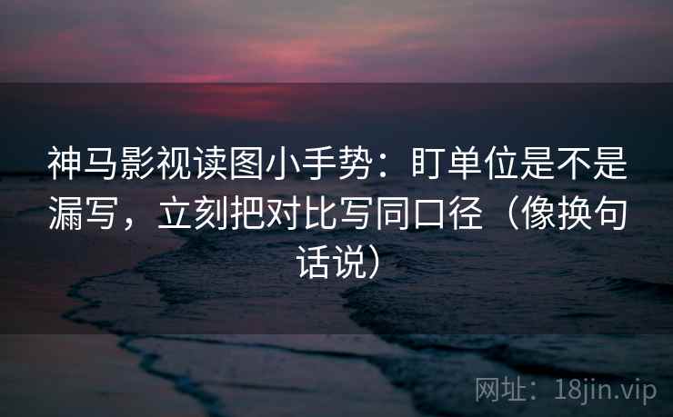 神马影视读图小手势：盯单位是不是漏写，立刻把对比写同口径（像换句话说）
