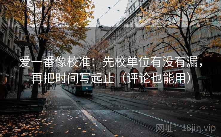 爱一番像校准：先校单位有没有漏，再把时间写起止（评论也能用）