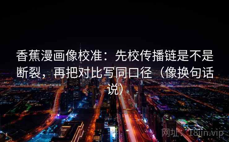 香蕉漫画像校准：先校传播链是不是断裂，再把对比写同口径（像换句话说）