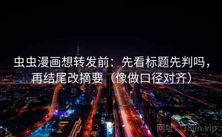 虫虫漫画想转发前：先看标题先判吗，再结尾改摘要（像做口径对齐）