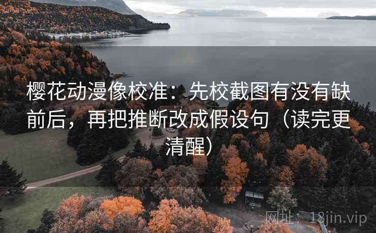 樱花动漫像校准：先校截图有没有缺前后，再把推断改成假设句（读完更清醒）