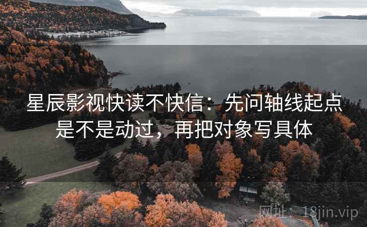 星辰影视快读不快信：先问轴线起点是不是动过，再把对象写具体