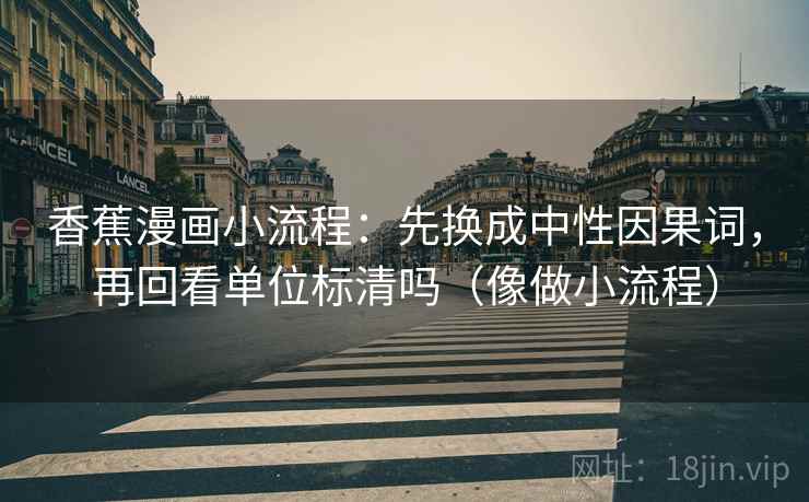 香蕉漫画小流程:先换成中性因果词,再回看单位标清吗(像做小流程) 香蕉漫画小流程:先换成中性因果词,再回看单位标清吗(像做小流程)