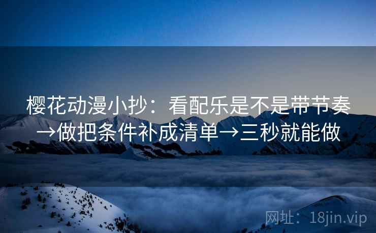 樱花动漫小抄：看配乐是不是带节奏→做把条件补成清单→三秒就能做