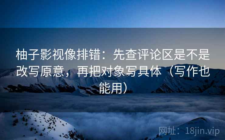 柚子影视像排错:先查评论区是不是改写原意,再把对象写具体(写作也能用) 柚子影视像排错:先查评论区是不是改写原意,再把对象写具体(写作也能用)
